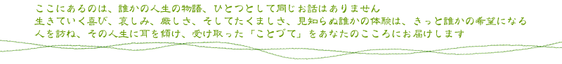 ここにあるのは、誰かの人生の物語、ひとつとして同じお話はありません 生きていく喜び、哀しみ、厳しさ、そしてたくましさ、見知らぬ誰かの体験は、きっと誰かの希望になる 人を訪ね、その人生に耳を傾け、受け取った「ことづて」をあなたのこころにお届けします